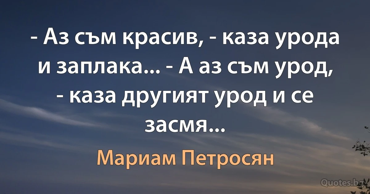 - Аз съм красив, - каза урода и заплака... - А аз съм урод, - каза другият урод и се засмя... (Мариам Петросян)