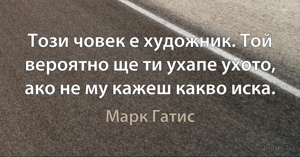 Този човек е художник. Той вероятно ще ти ухапе ухото, ако не му кажеш какво иска. (Марк Гатис)