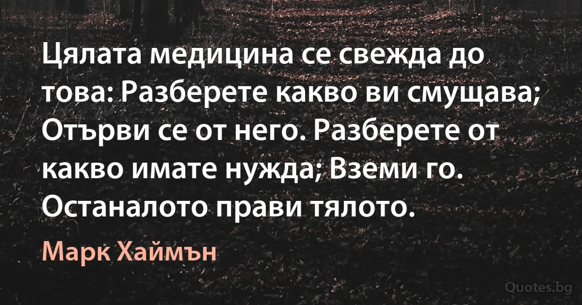 Цялата медицина се свежда до това: Разберете какво ви смущава; Отърви се от него. Разберете от какво имате нужда; Вземи го. Останалото прави тялото. (Марк Хаймън)