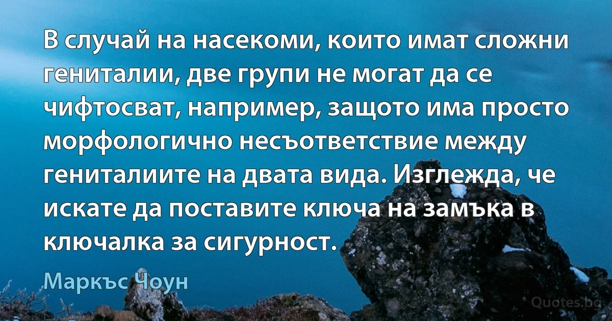 В случай на насекоми, които имат сложни гениталии, две групи не могат да се чифтосват, например, защото има просто морфологично несъответствие между гениталиите на двата вида. Изглежда, че искате да поставите ключа на замъка в ключалка за сигурност. (Маркъс Чоун)