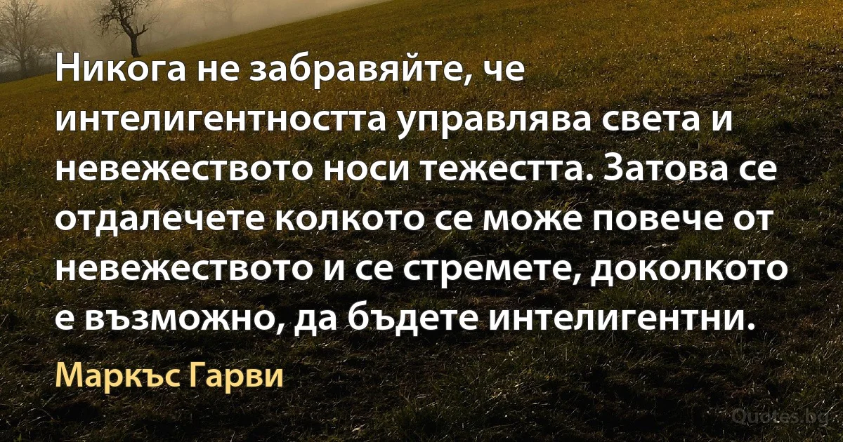 Никога не забравяйте, че интелигентността управлява света и невежеството носи тежестта. Затова се отдалечете колкото се може повече от невежеството и се стремете, доколкото е възможно, да бъдете интелигентни. (Маркъс Гарви)