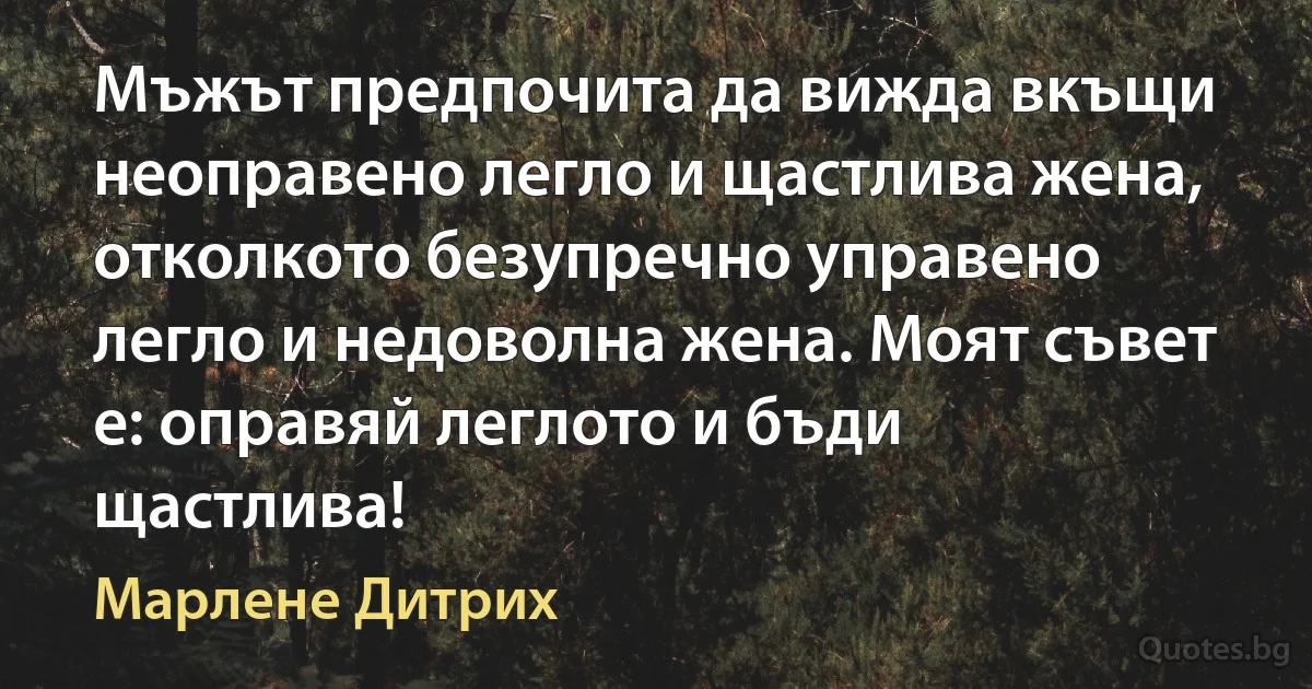 Мъжът предпочита да вижда вкъщи неоправено легло и щастлива жена, отколкото безупречно управено легло и недоволна жена. Моят съвет е: оправяй леглото и бъди щастлива! (Марлене Дитрих)