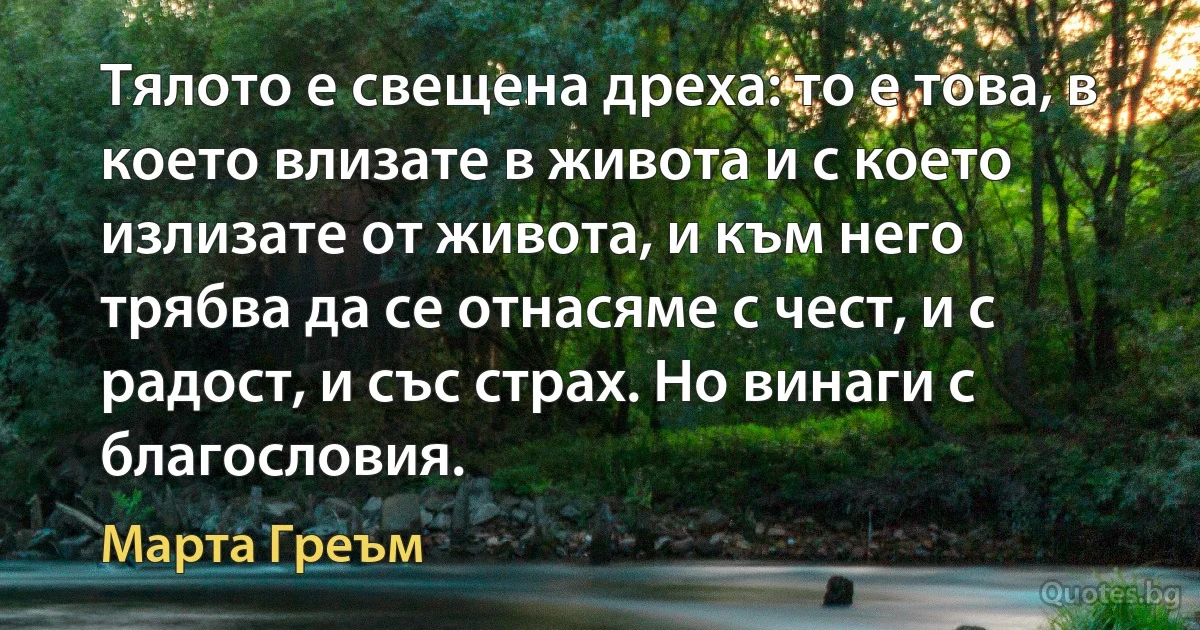 Тялото е свещена дреха: то е това, в което влизате в живота и с което излизате от живота, и към него трябва да се отнасяме с чест, и с радост, и със страх. Но винаги с благословия. (Марта Греъм)