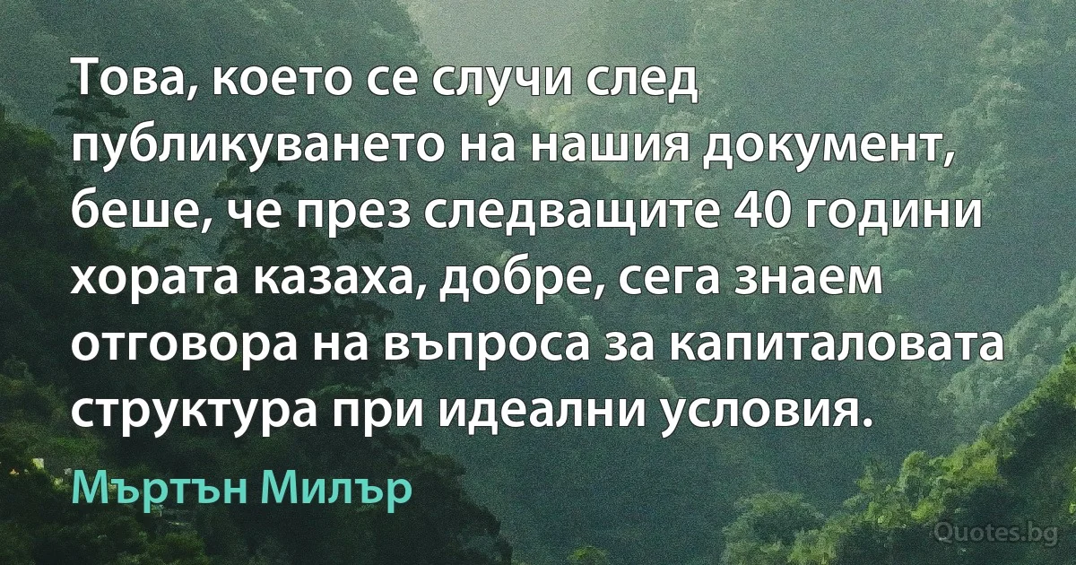 Това, което се случи след публикуването на нашия документ, беше, че през следващите 40 години хората казаха, добре, сега знаем отговора на въпроса за капиталовата структура при идеални условия. (Мъртън Милър)