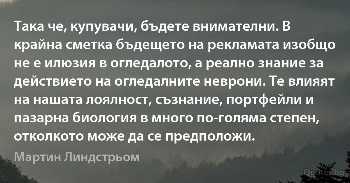 Така че, купувачи, бъдете внимателни. В крайна сметка бъдещето на рекламата изобщо не е илюзия в огледалото, а реално знание за действието на огледалните неврони. Те влияят на нашата лоялност, съзнание, портфейли и пазарна биология в много по-голяма степен, отколкото може да се предположи. (Мартин Линдстрьом)