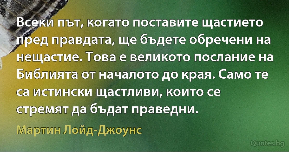 Всеки път, когато поставите щастието пред правдата, ще бъдете обречени на нещастие. Това е великото послание на Библията от началото до края. Само те са истински щастливи, които се стремят да бъдат праведни. (Мартин Лойд-Джоунс)