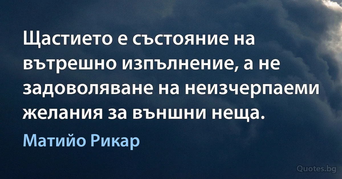 Щастието е състояние на вътрешно изпълнение, а не задоволяване на неизчерпаеми желания за външни неща. (Матийо Рикар)