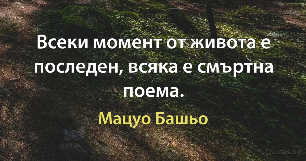 Всеки момент от живота е последен, всяка е смъртна поема. (Мацуо Башьо)