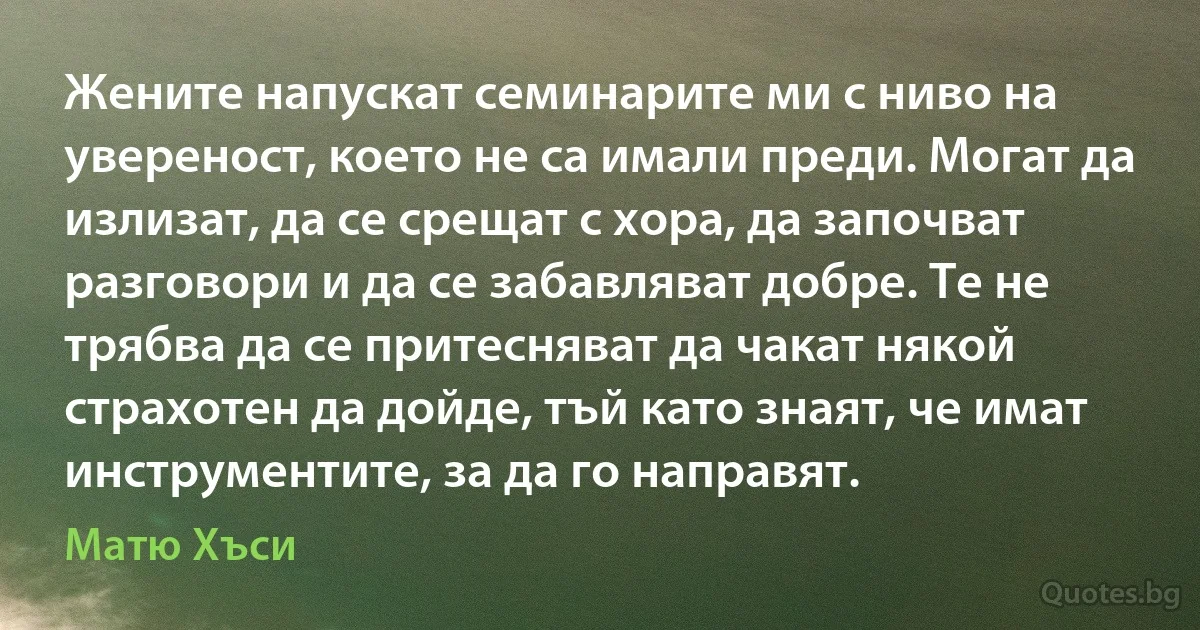 Жените напускат семинарите ми с ниво на увереност, което не са имали преди. Могат да излизат, да се срещат с хора, да започват разговори и да се забавляват добре. Те не трябва да се притесняват да чакат някой страхотен да дойде, тъй като знаят, че имат инструментите, за да го направят. (Матю Хъси)