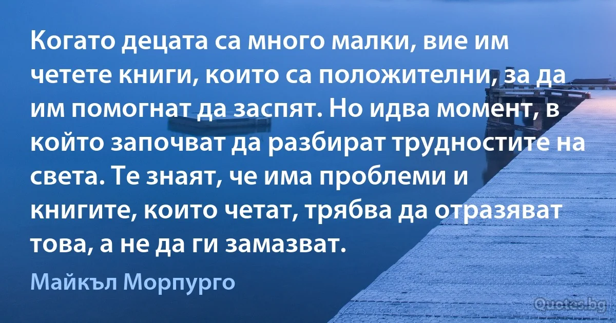 Когато децата са много малки, вие им четете книги, които са положителни, за да им помогнат да заспят. Но идва момент, в който започват да разбират трудностите на света. Те знаят, че има проблеми и книгите, които четат, трябва да отразяват това, а не да ги замазват. (Майкъл Морпурго)