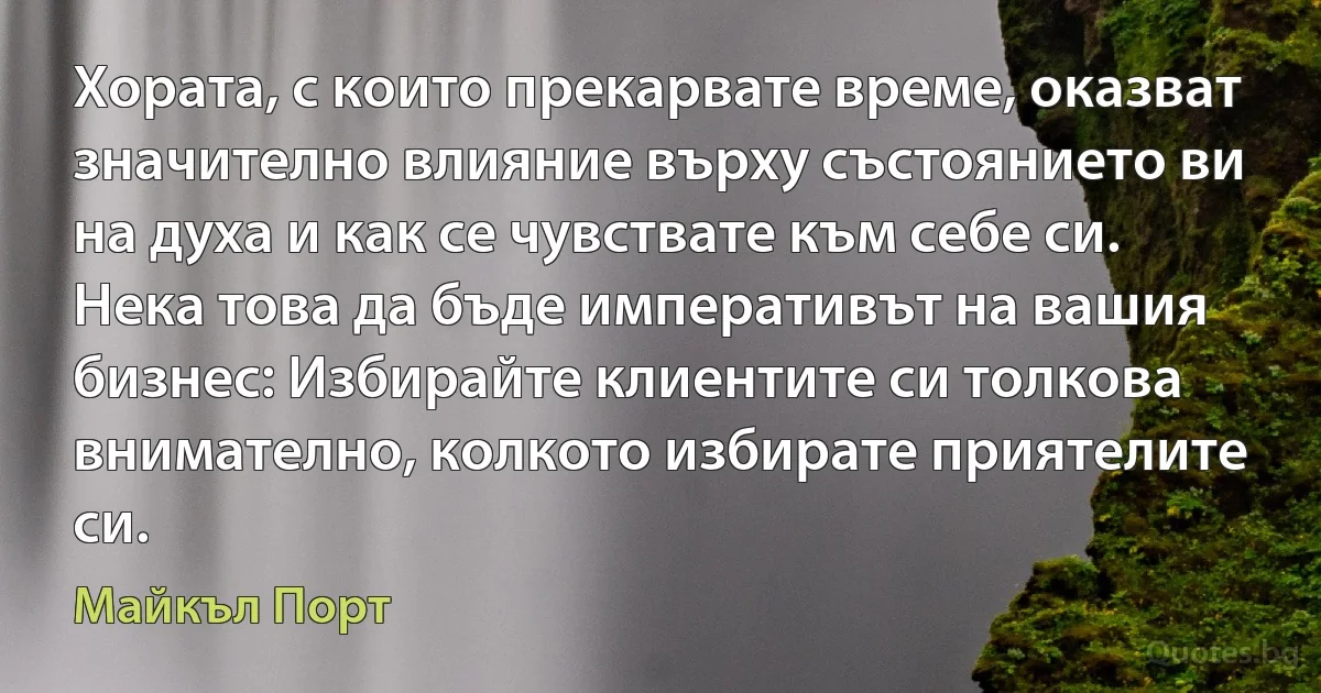 Хората, с които прекарвате време, оказват значително влияние върху състоянието ви на духа и как се чувствате към себе си. Нека това да бъде императивът на вашия бизнес: Избирайте клиентите си толкова внимателно, колкото избирате приятелите си. (Майкъл Порт)