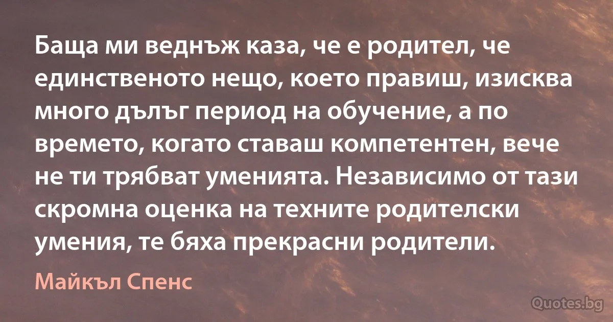 Баща ми веднъж каза, че е родител, че единственото нещо, което правиш, изисква много дълъг период на обучение, а по времето, когато ставаш компетентен, вече не ти трябват уменията. Независимо от тази скромна оценка на техните родителски умения, те бяха прекрасни родители. (Майкъл Спенс)