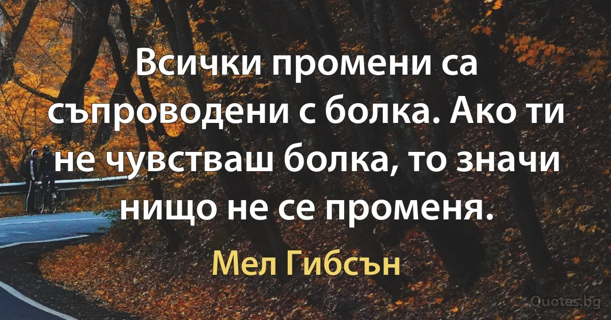 Всички промени са съпроводени с болка. Ако ти не чувстваш болка, то значи нищо не се променя. (Мел Гибсън)