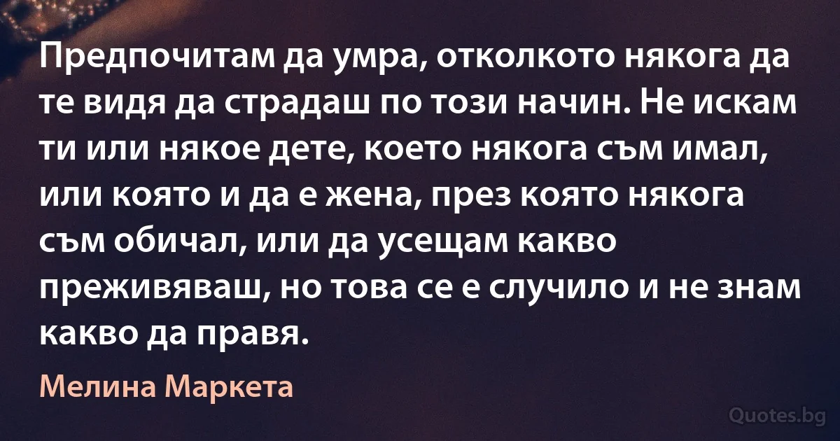 Предпочитам да умра, отколкото някога да те видя да страдаш по този начин. Не искам ти или някое дете, което някога съм имал, или която и да е жена, през която някога съм обичал, или да усещам какво преживяваш, но това се е случило и не знам какво да правя. (Мелина Маркета)