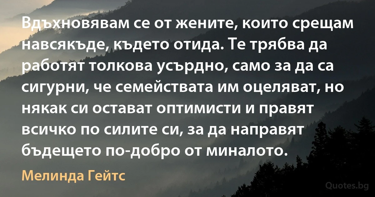 Вдъхновявам се от жените, които срещам навсякъде, където отида. Те трябва да работят толкова усърдно, само за да са сигурни, че семействата им оцеляват, но някак си остават оптимисти и правят всичко по силите си, за да направят бъдещето по-добро от миналото. (Мелинда Гейтс)