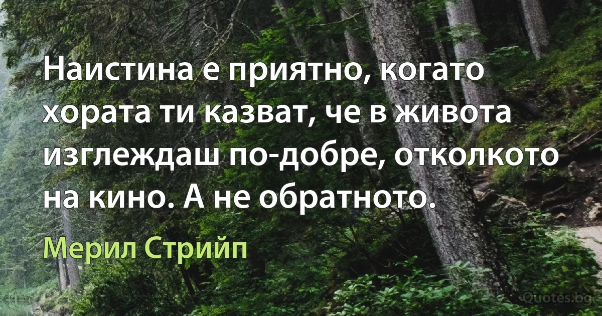 Наистина е приятно, когато хората ти казват, че в живота изглеждаш по-добре, отколкото на кино. А не обратното. (Мерил Стрийп)