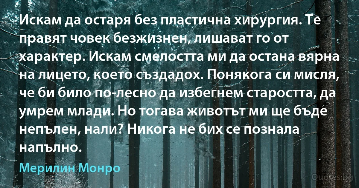 Искам да остаря без пластична хирургия. Те правят човек безжизнен, лишават го от характер. Искам смелостта ми да остана вярна на лицето, което създадох. Понякога си мисля, че би било по-лесно да избегнем старостта, да умрем млади. Но тогава животът ми ще бъде непълен, нали? Никога не бих се познала напълно. (Мерилин Монро)