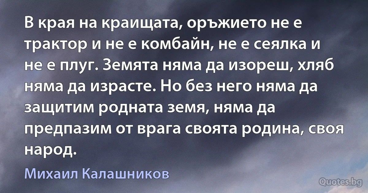 В края на краищата, оръжието не е трактор и не е комбайн, не е сеялка и не е плуг. Земята няма да изореш, хляб няма да израсте. Но без него няма да защитим родната земя, няма да предпазим от врага своята родина, своя народ. (Михаил Калашников)