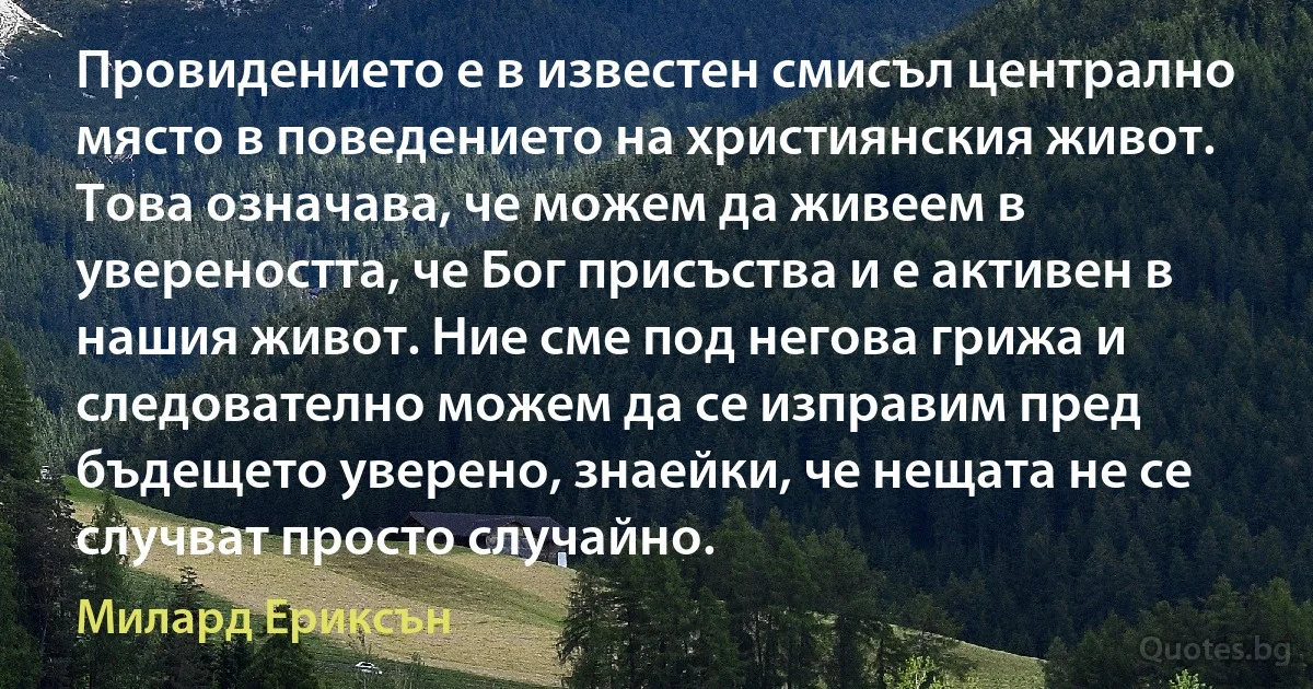 Провидението е в известен смисъл централно място в поведението на християнския живот. Това означава, че можем да живеем в увереността, че Бог присъства и е активен в нашия живот. Ние сме под негова грижа и следователно можем да се изправим пред бъдещето уверено, знаейки, че нещата не се случват просто случайно. (Милард Ериксън)