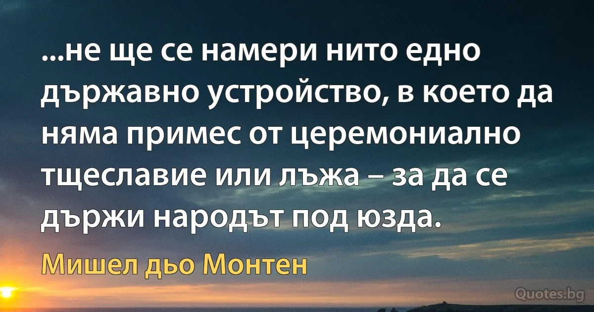 ...не ще се намери нито едно държавно устройство, в което да няма примес от церемониално тщеславие или лъжа – за да се държи народът под юзда. (Мишел дьо Монтен)