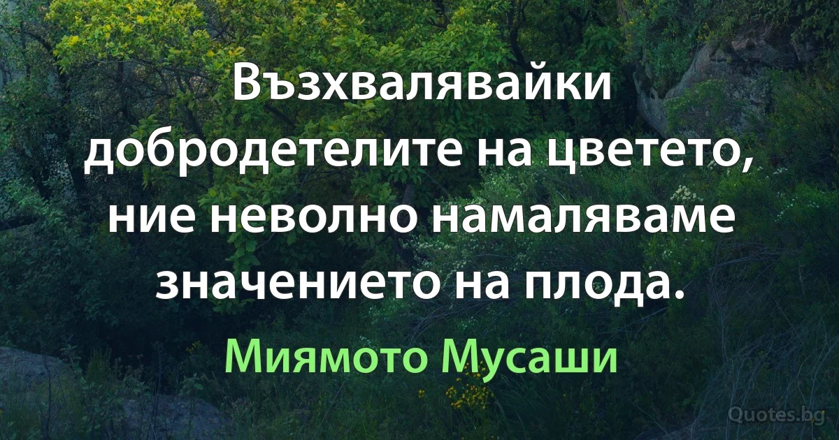 Възхвалявайки добродетелите на цветето, ние неволно намаляваме значението на плода. (Миямото Мусаши)