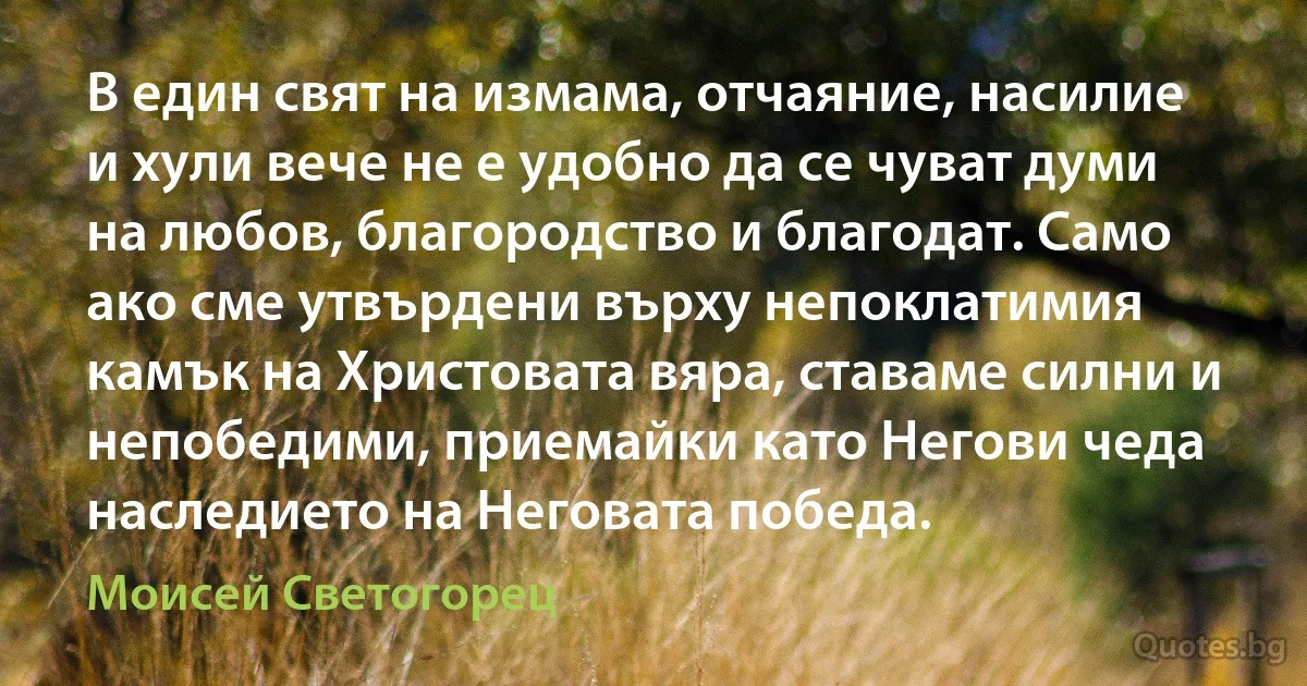 В един свят на измама, отчаяние, насилие и хули вече не е удобно да се чуват думи на любов, благородство и благодат. Само ако сме утвърдени върху непоклатимия камък на Христовата вяра, ставаме силни и непобедими, приемайки като Негови чеда наследието на Неговата победа. (Моисей Светогорец)