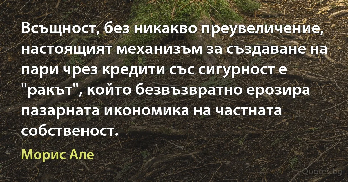 Всъщност, без никакво преувеличение, настоящият механизъм за създаване на пари чрез кредити със сигурност е "ракът", който безвъзвратно ерозира пазарната икономика на частната собственост. (Морис Але)