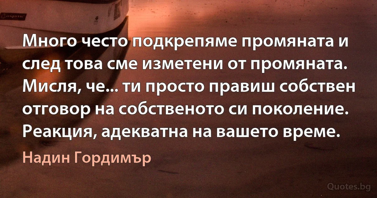 Много често подкрепяме промяната и след това сме изметени от промяната. Мисля, че... ти просто правиш собствен отговор на собственото си поколение. Реакция, адекватна на вашето време. (Надин Гордимър)