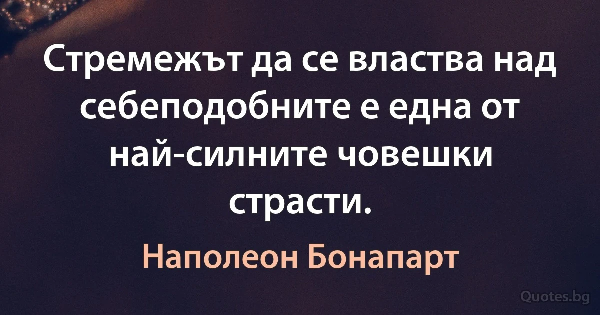 Стремежът да се властва над себеподобните е една от най-силните човешки страсти. (Наполеон Бонапарт)