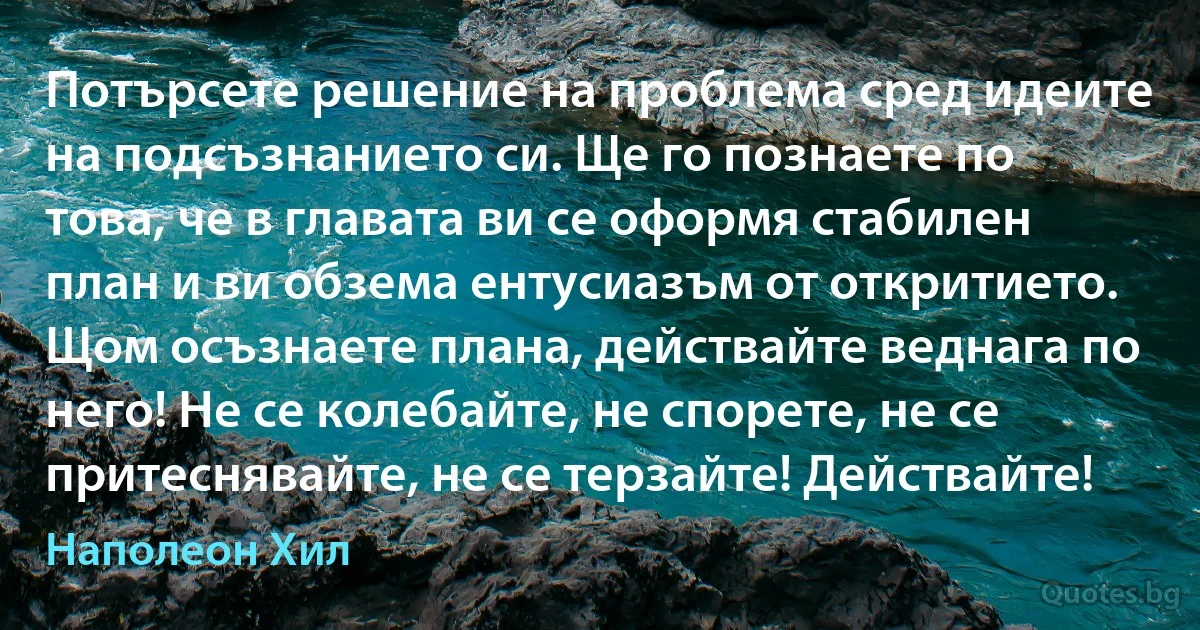 Потърсете решение на проблема сред идеите на подсъзнанието си. Ще го познаете по това, че в главата ви се оформя стабилен план и ви обзема ентусиазъм от откритието. Щом осъзнаете плана, действайте веднага по него! Не се колебайте, не спорете, не се притеснявайте, не се терзайте! Действайте! (Наполеон Хил)