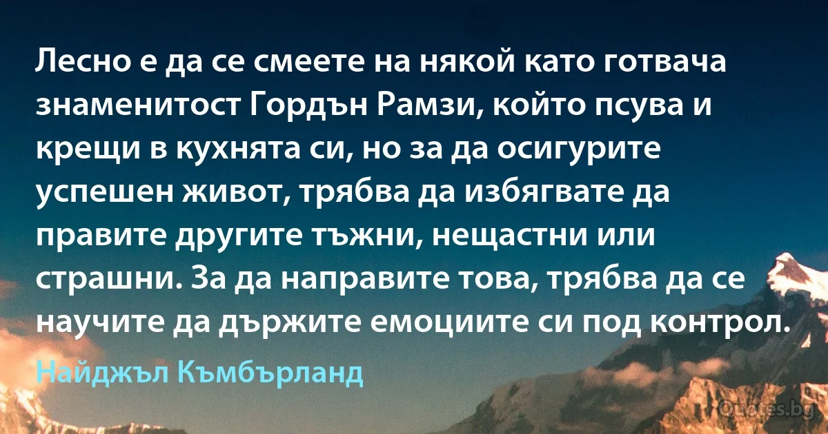 Лесно е да се смеете на някой като готвача знаменитост Гордън Рамзи, който псува и крещи в кухнята си, но за да осигурите успешен живот, трябва да избягвате да правите другите тъжни, нещастни или страшни. За да направите това, трябва да се научите да държите емоциите си под контрол. (Найджъл Къмбърланд)