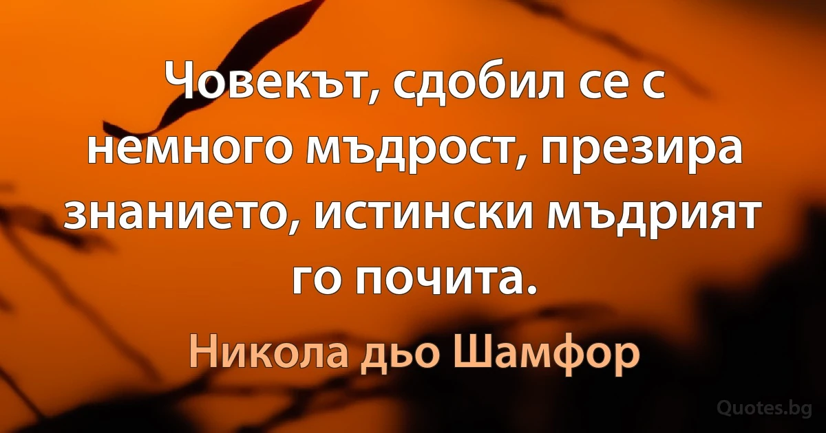 Човекът, сдобил се с немного мъдрост, презира знанието, истински мъдрият го почита. (Никола дьо Шамфор)