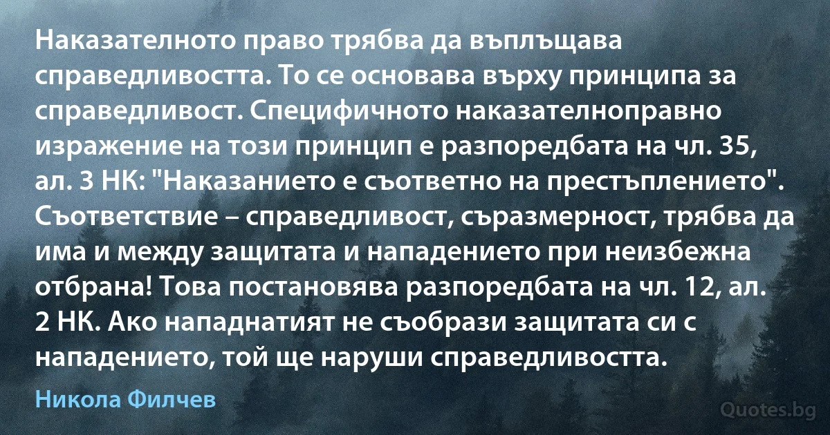 Наказателното право трябва да въплъщава справедливостта. То се основава върху принципа за справедливост. Специфичното наказателноправно изражение на този принцип е разпоредбата на чл. 35, ал. 3 НК: "Наказанието е съответно на престъплението". Съответствие – справедливост, съразмерност, трябва да има и между защитата и нападението при неизбежна отбрана! Това постановява разпоредбата на чл. 12, ал. 2 НК. Ако нападнатият не съобрази защитата си с нападението, той ще наруши справедливостта. (Никола Филчев)