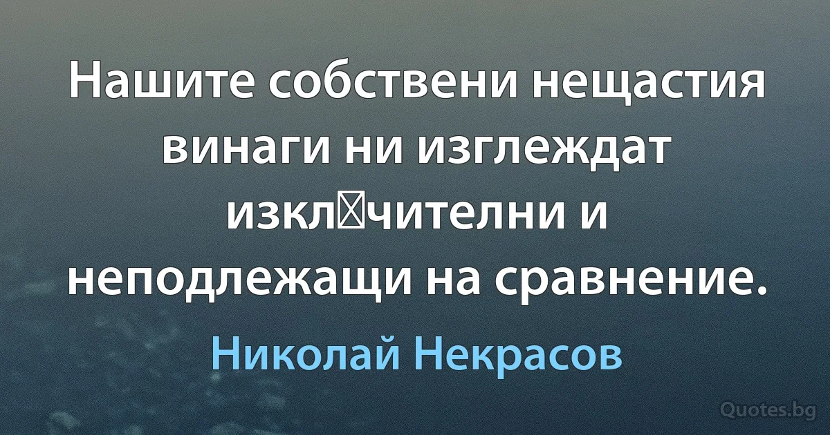 Нашите собствени нещастия винаги ни изглеждат изкл‏чителни и неподлежащи на сравнение. (Николай Некрасов)