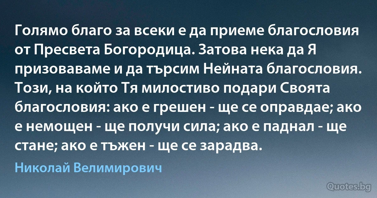 Голямо благо за всеки е да приеме благословия от Пресвета Богородица. Затова нека да Я призоваваме и да търсим Нейната благословия. Този, на който Тя милостиво подари Своята благословия: ако е грешен - ще се оправдае; ако е немощен - ще получи сила; ако е паднал - ще стане; ако е тъжен - ще се зарадва. (Николай Велимирович)