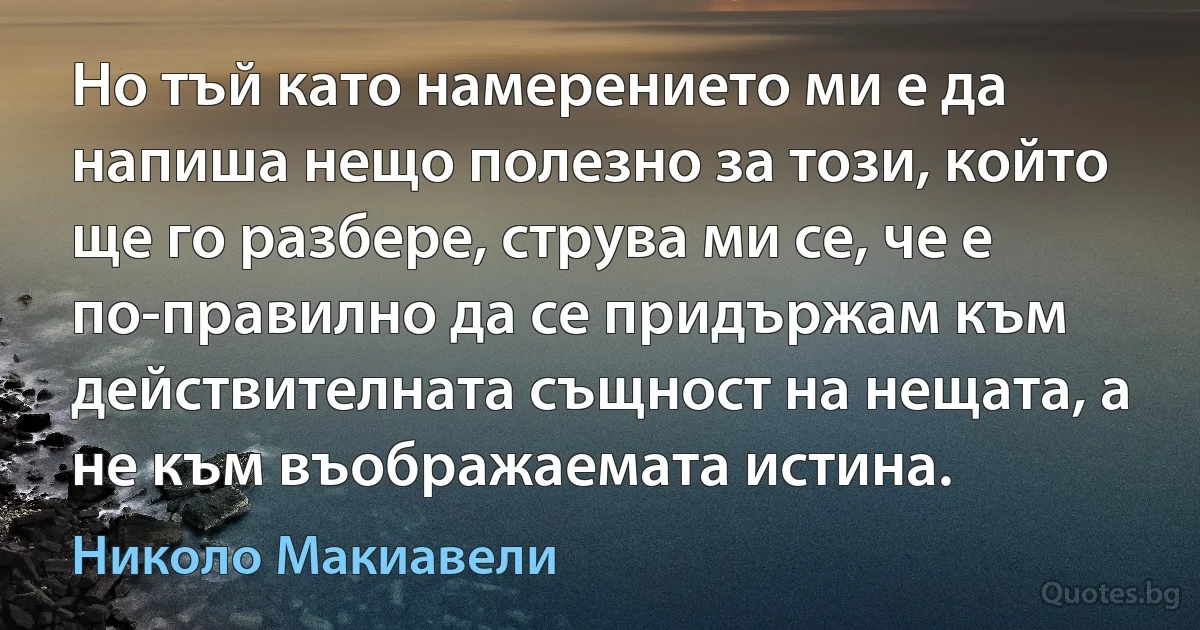 Но тъй като намерението ми е да напиша нещо полезно за този, който ще го разбере, струва ми се, че е по-правилно да се придържам към действителната същност на нещата, а не към въображаемата истина. (Николо Макиавели)