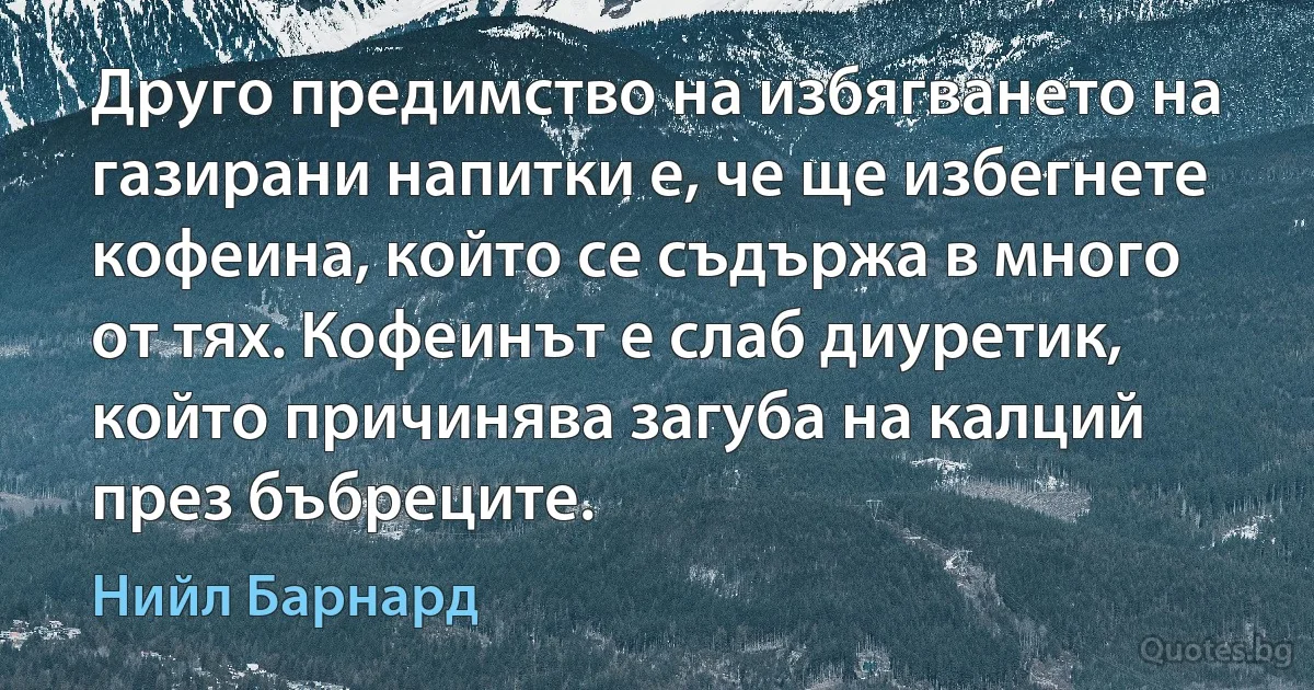 Друго предимство на избягването на газирани напитки е, че ще избегнете кофеина, който се съдържа в много от тях. Кофеинът е слаб диуретик, който причинява загуба на калций през бъбреците. (Нийл Барнард)