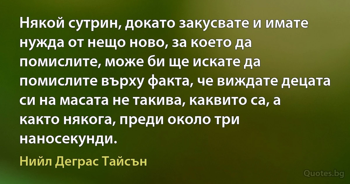 Някой сутрин, докато закусвате и имате нужда от нещо ново, за което да помислите, може би ще искате да помислите върху факта, че виждате децата си на масата не такива, каквито са, а както някога, преди около три наносекунди. (Нийл Деграс Тайсън)