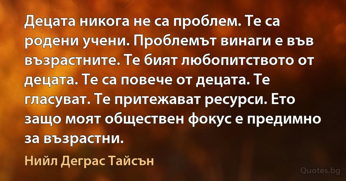 Децата никога не са проблем. Те са родени учени. Проблемът винаги е във възрастните. Те бият любопитството от децата. Те са повече от децата. Те гласуват. Те притежават ресурси. Ето защо моят обществен фокус е предимно за възрастни. (Нийл Деграс Тайсън)