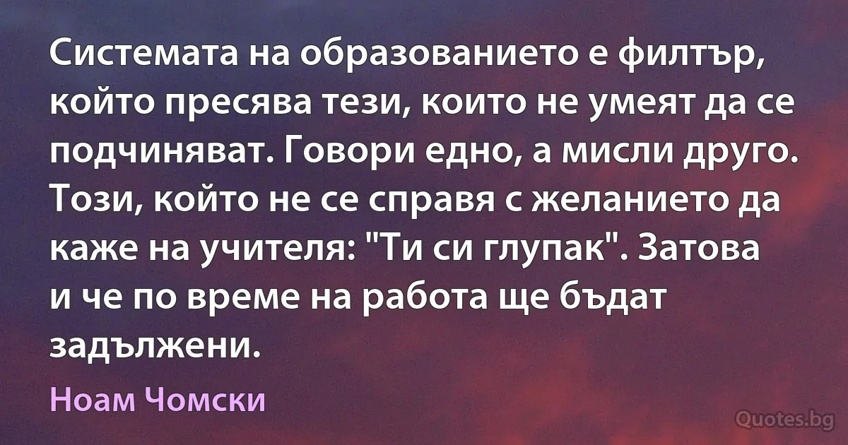 Системата на образованието е филтър, който пресява тези, които не умеят да се подчиняват. Говори едно, а мисли друго. Този, който не се справя с желанието да каже на учителя: "Ти си глупак". Затова и че по време на работа ще бъдат задължени. (Ноам Чомски)