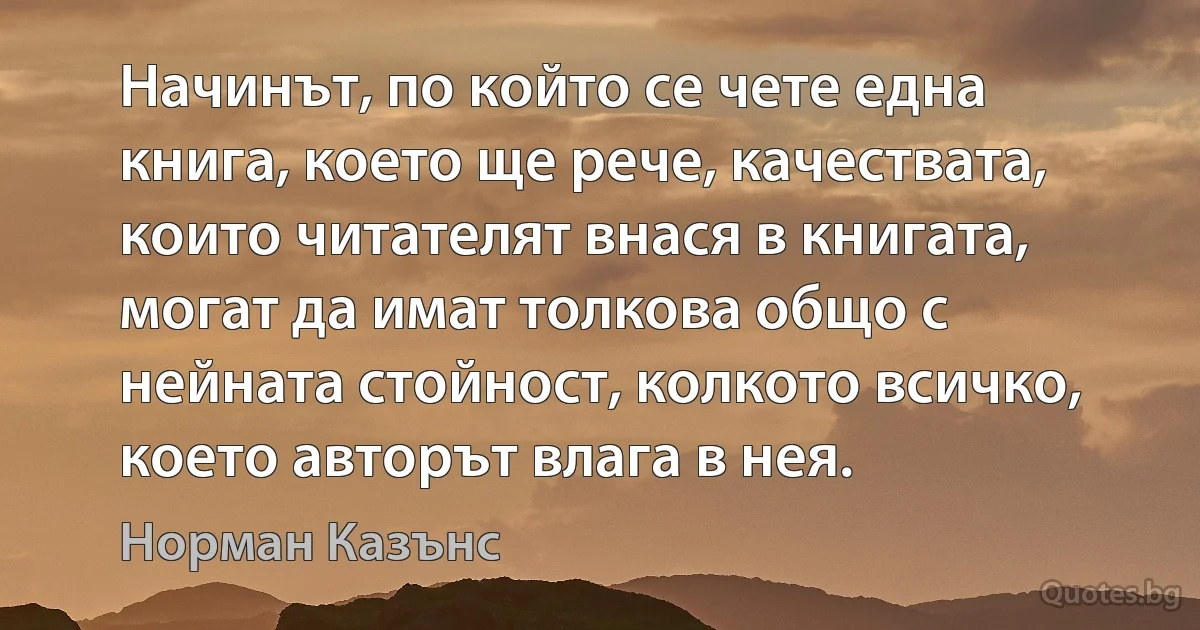 Начинът, по който се чете една книга, което ще рече, качествата, които читателят внася в книгата, могат да имат толкова общо с нейната стойност, колкото всичко, което авторът влага в нея. (Норман Казънс)