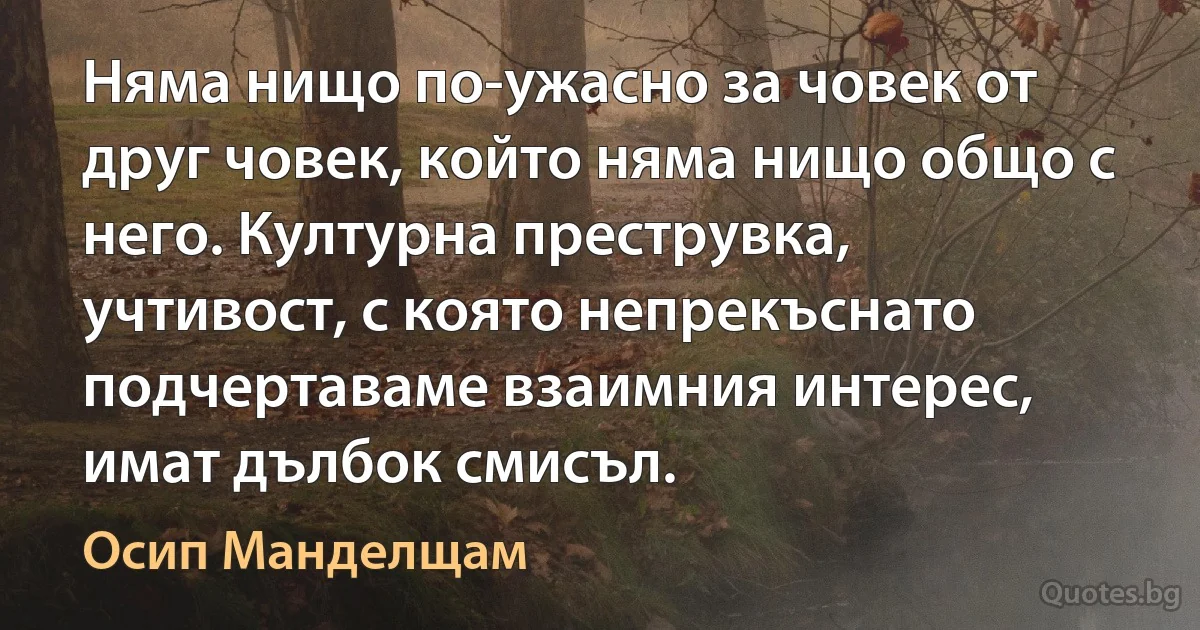 Няма нищо по-ужасно за човек от друг човек, който няма нищо общо с него. Културна преструвка, учтивост, с която непрекъснато подчертаваме взаимния интерес, имат дълбок смисъл. (Осип Манделщам)