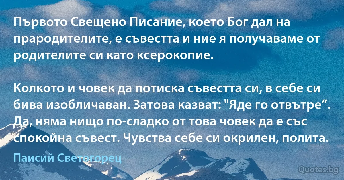 Първото Свещено Писание, което Бог дал на прародителите, е съвестта и ние я получаваме от родителите си като ксерокопие.

Колкото и човек да потиска съвестта си, в себе си бива изобличаван. Затова казват: "Яде го отвътре”. Да, няма нищо по-сладко от това човек да е със спокойна съвест. Чувства себе си окрилен, полита. (Паисий Светогорец)