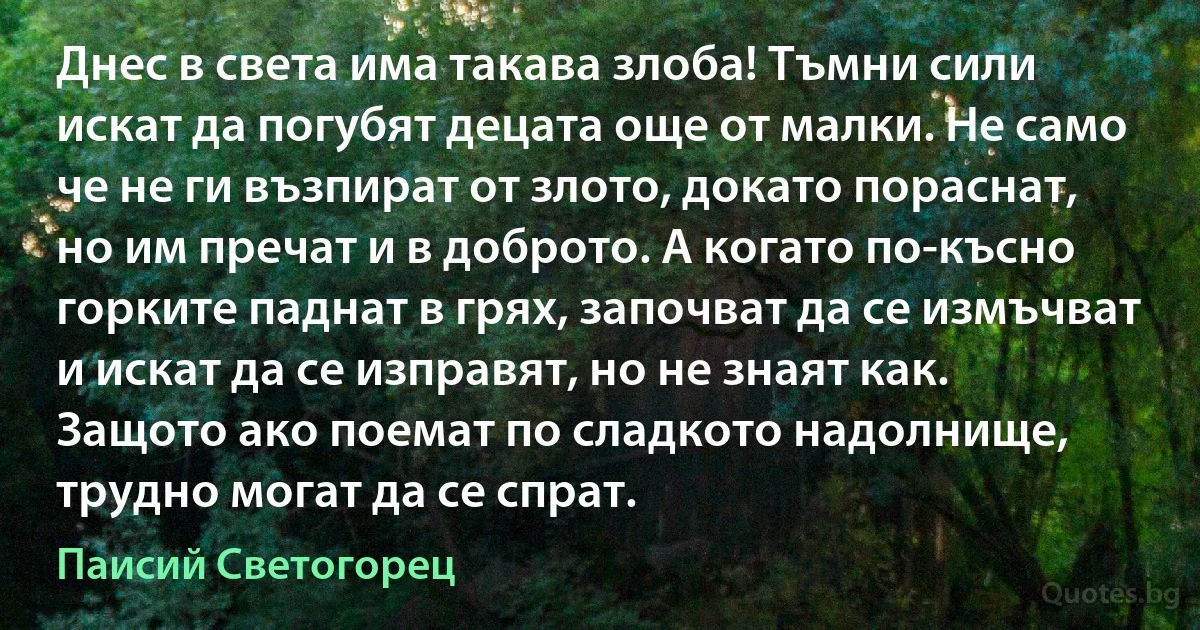 Днес в света има такава злоба! Тъмни сили искат да погубят децата още от малки. Не само че не ги възпират от злото, докато пораснат, но им пречат и в доброто. А когато по-късно горките паднат в грях, започват да се измъчват и искат да се изправят, но не знаят как. Защото ако поемат по сладкото надолнище, трудно могат да се спрат. (Паисий Светогорец)