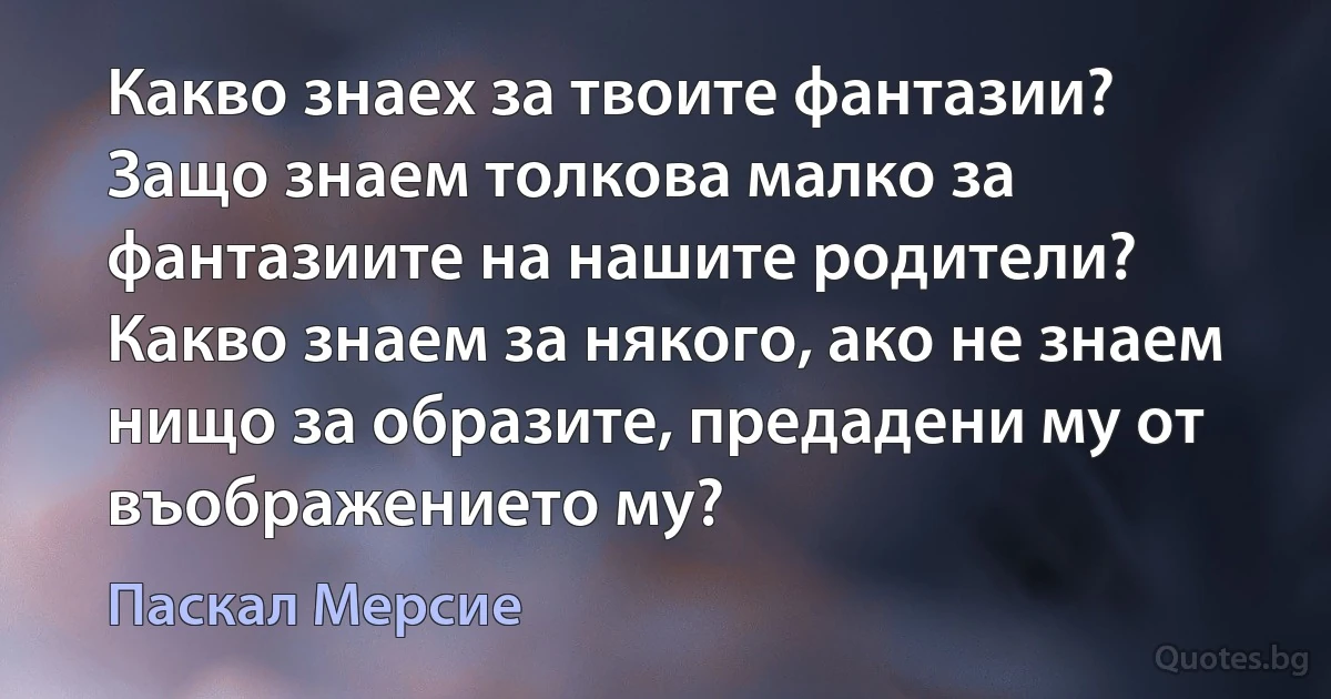 Какво знаех за твоите фантазии? Защо знаем толкова малко за фантазиите на нашите родители? Какво знаем за някого, ако не знаем нищо за образите, предадени му от въображението му? (Паскал Мерсие)