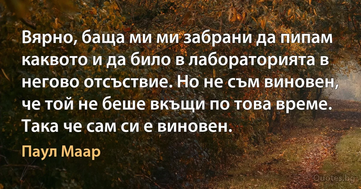 Вярно, баща ми ми забрани да пипам каквото и да било в лабораторията в негово отсъствие. Но не съм виновен, че той не беше вкъщи по това време. Така че сам си е виновен. (Паул Маар)