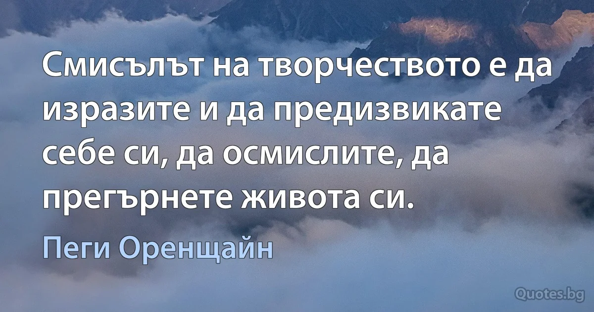 Смисълът на творчеството е да изразите и да предизвикате себе си, да осмислите, да прегърнете живота си. (Пеги Оренщайн)