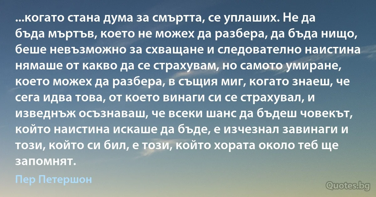 ...когато стана дума за смъртта, се уплаших. Не да бъда мъртъв, което не можех да разбера, да бъда нищо, беше невъзможно за схващане и следователно наистина нямаше от какво да се страхувам, но самото умиране, което можех да разбера, в същия миг, когато знаеш, че сега идва това, от което винаги си се страхувал, и изведнъж осъзнаваш, че всеки шанс да бъдеш човекът, който наистина искаше да бъде, е изчезнал завинаги и този, който си бил, е този, който хората около теб ще запомнят. (Пер Петершон)