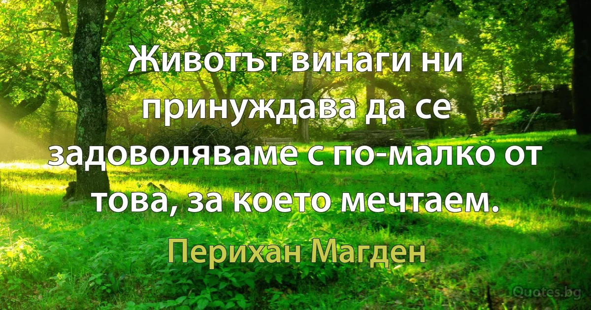 Животът винаги ни принуждава да се задоволяваме с по-малко от това, за което мечтаем. (Перихан Магден)