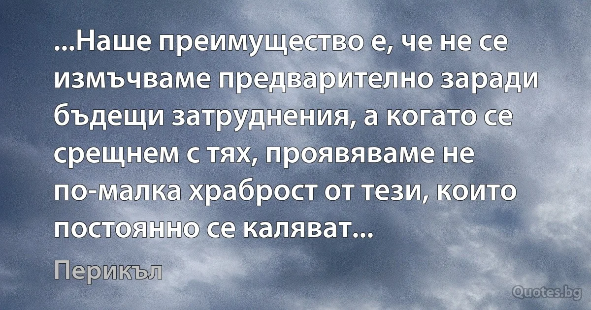 ...Наше преимущество е, че не се измъчваме предварително заради бъдещи затруднения, а когато се срещнем с тях, проявяваме не по-малка храброст от тези, които постоянно се каляват... (Перикъл)